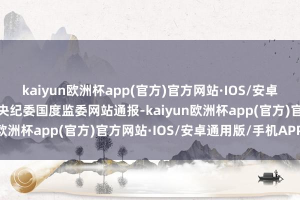 kaiyun欧洲杯app(官方)官方网站·IOS/安卓通用版/手机APP下载中央纪委国度监委网站通报-kaiyun欧洲杯app(官方)官方网站·IOS/安卓通用版/手机APP下载