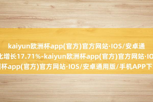 kaiyun欧洲杯app(官方)官方网站·IOS/安卓通用版/手机APP下载同比增长17.71%-kaiyun欧洲杯app(官方)官方网站·IOS/安卓通用版/手机APP下载