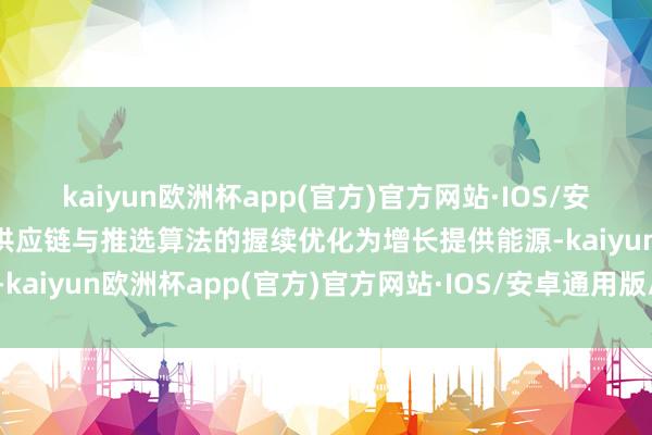 kaiyun欧洲杯app(官方)官方网站·IOS/安卓通用版/手机APP下载供应链与推选算法的握续优化为增长提供能源-kaiyun欧洲杯app(官方)官方网站·IOS/安卓通用版/手机APP下载