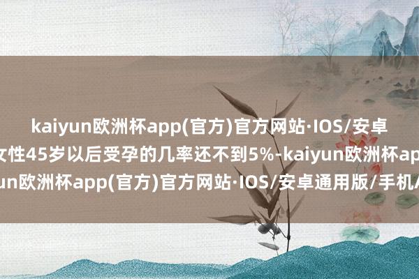 kaiyun欧洲杯app(官方)官方网站·IOS/安卓通用版/手机APP下载女性45岁以后受孕的几率还不到5%-kaiyun欧洲杯app(官方)官方网站·IOS/安卓通用版/手机APP下载