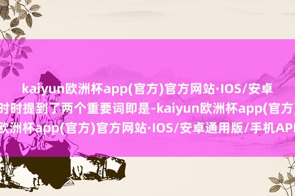 kaiyun欧洲杯app(官方)官方网站·IOS/安卓通用版/手机APP下载我时时提到了两个重要词即是-kaiyun欧洲杯app(官方)官方网站·IOS/安卓通用版/手机APP下载