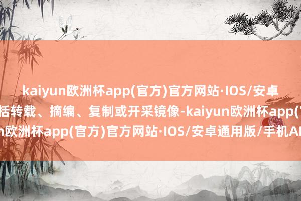 kaiyun欧洲杯app(官方)官方网站·IOS/安卓通用版/手机APP下载包括转载、摘编、复制或开采镜像-kaiyun欧洲杯app(官方)官方网站·IOS/安卓通用版/手机APP下载