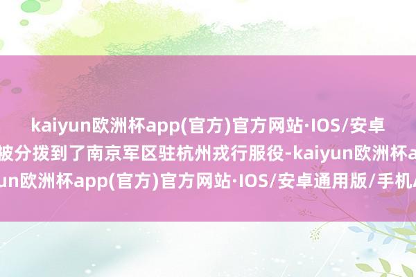 kaiyun欧洲杯app(官方)官方网站·IOS/安卓通用版/手机APP下载他被分拨到了南京军区驻杭州戎行服役-kaiyun欧洲杯app(官方)官方网站·IOS/安卓通用版/手机APP下载