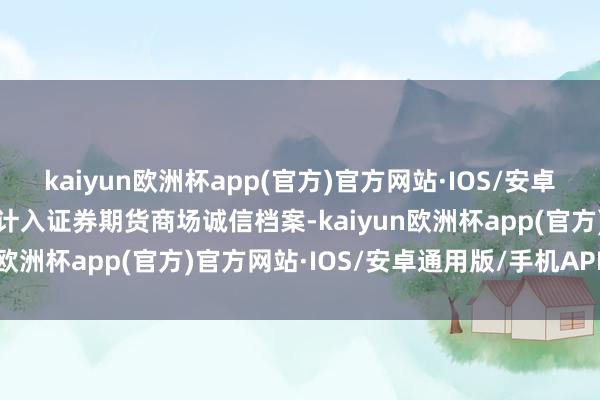 kaiyun欧洲杯app(官方)官方网站·IOS/安卓通用版/手机APP下载并计入证券期货商场诚信档案-kaiyun欧洲杯app(官方)官方网站·IOS/安卓通用版/手机APP下载