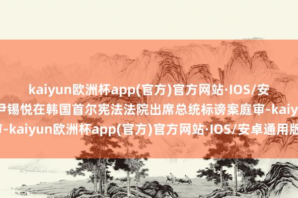 kaiyun欧洲杯app(官方)官方网站·IOS/安卓通用版/手机APP下载尹锡悦在韩国首尔宪法法院出席总统标谤案庭审-kaiyun欧洲杯app(官方)官方网站·IOS/安卓通用版/手机APP下载
