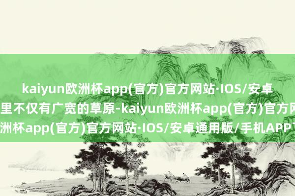 kaiyun欧洲杯app(官方)官方网站·IOS/安卓通用版/手机APP下载这里不仅有广宽的草原-kaiyun欧洲杯app(官方)官方网站·IOS/安卓通用版/手机APP下载