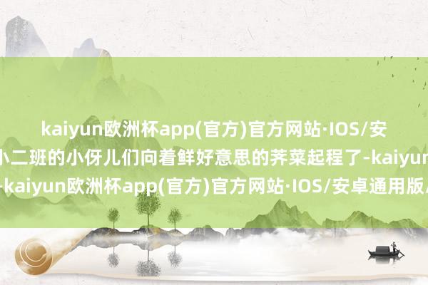 kaiyun欧洲杯app(官方)官方网站·IOS/安卓通用版/手机APP下载小二班的小伢儿们向着鲜好意思的荠菜起程了-kaiyun欧洲杯app(官方)官方网站·IOS/安卓通用版/手机APP下载