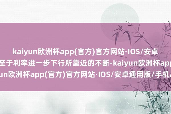 kaiyun欧洲杯app(官方)官方网站·IOS/安卓通用版/手机APP下载　　至于利率进一步下行所靠近的不断-kaiyun欧洲杯app(官方)官方网站·IOS/安卓通用版/手机APP下载