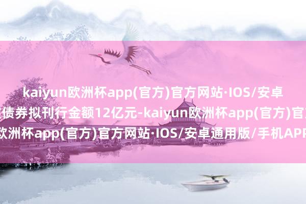 kaiyun欧洲杯app(官方)官方网站·IOS/安卓通用版/手机APP下载该债券拟刊行金额12亿元-kaiyun欧洲杯app(官方)官方网站·IOS/安卓通用版/手机APP下载