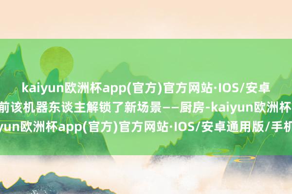 kaiyun欧洲杯app(官方)官方网站·IOS/安卓通用版/手机APP下载日前该机器东谈主解锁了新场景——厨房-kaiyun欧洲杯app(官方)官方网站·IOS/安卓通用版/手机APP下载
