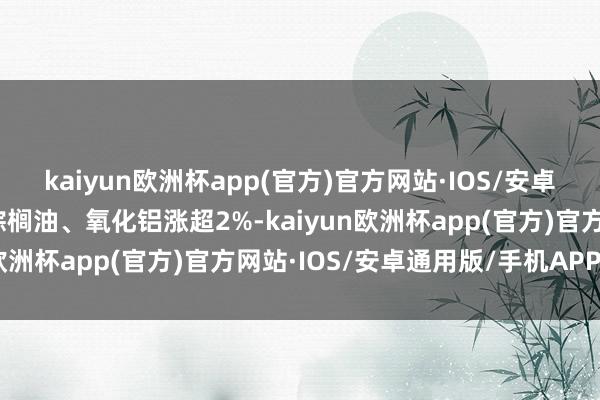 kaiyun欧洲杯app(官方)官方网站·IOS/安卓通用版/手机APP下载棕榈油、氧化铝涨超2%-kaiyun欧洲杯app(官方)官方网站·IOS/安卓通用版/手机APP下载