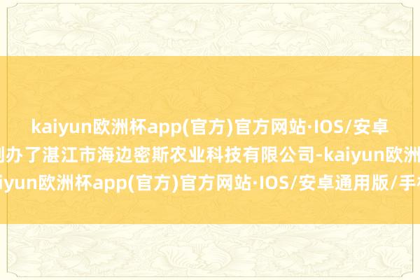 kaiyun欧洲杯app(官方)官方网站·IOS/安卓通用版/手机APP下载她创办了湛江市海边密斯农业科技有限公司-kaiyun欧洲杯app(官方)官方网站·IOS/安卓通用版/手机APP下载