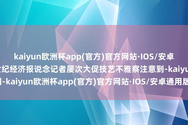 kaiyun欧洲杯app(官方)官方网站·IOS/安卓通用版/手机APP下载21世纪经济报说念记者屡次大促技艺不雅察注意到-kaiyun欧洲杯app(官方)官方网站·IOS/安卓通用版/手机APP下载
