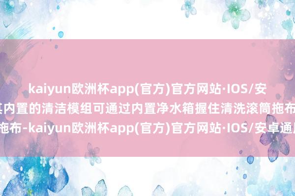 kaiyun欧洲杯app(官方)官方网站·IOS/安卓通用版/手机APP下载其内置的清洁模组可通过内置净水箱握住清洗滚筒拖布-kaiyun欧洲杯app(官方)官方网站·IOS/安卓通用版/手机APP下
