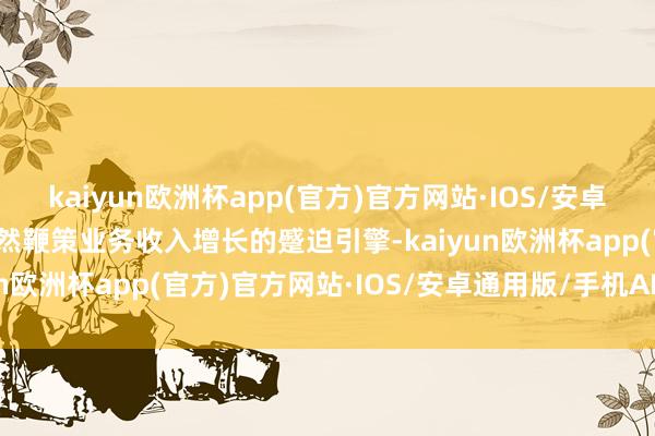 kaiyun欧洲杯app(官方)官方网站·IOS/安卓通用版/手机APP下载亦然鞭策业务收入增长的蹙迫引擎-kaiyun欧洲杯app(官方)官方网站·IOS/安卓通用版/手机APP下载
