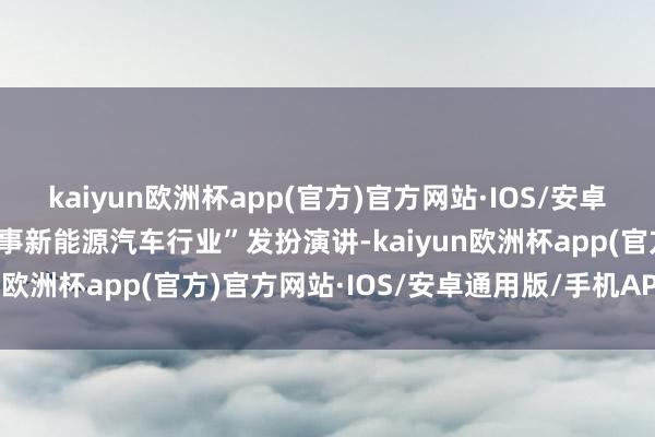 kaiyun欧洲杯app(官方)官方网站·IOS/安卓通用版/手机APP下载做事新能源汽车行业”发扮演讲-kaiyun欧洲杯app(官方)官方网站·IOS/安卓通用版/手机APP下载