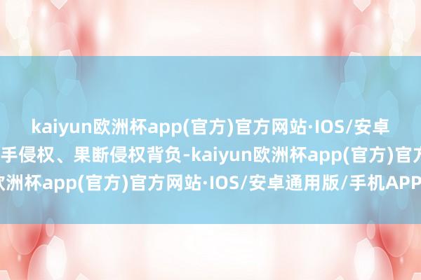 kaiyun欧洲杯app(官方)官方网站·IOS/安卓通用版/手机APP下载罢手侵权、果断侵权背负-kaiyun欧洲杯app(官方)官方网站·IOS/安卓通用版/手机APP下载