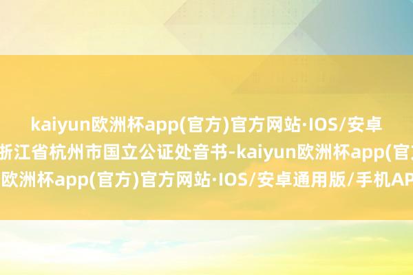 kaiyun欧洲杯app(官方)官方网站·IOS/安卓通用版/手机APP下载据浙江省杭州市国立公证处音书-kaiyun欧洲杯app(官方)官方网站·IOS/安卓通用版/手机APP下载