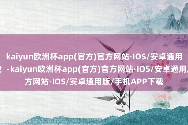 kaiyun欧洲杯app(官方)官方网站·IOS/安卓通用版/手机APP下载  -kaiyun欧洲杯app(官方)官方网站·IOS/安卓通用版/手机APP下载