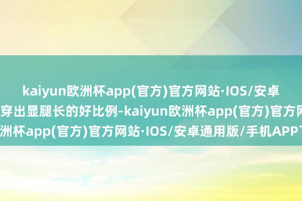 kaiyun欧洲杯app(官方)官方网站·IOS/安卓通用版/手机APP下载能穿出显腿长的好比例-kaiyun欧洲杯app(官方)官方网站·IOS/安卓通用版/手机APP下载
