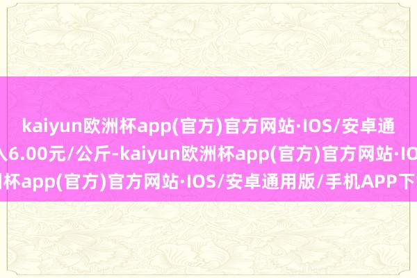 kaiyun欧洲杯app(官方)官方网站·IOS/安卓通用版/手机APP下载出入6.00元/公斤-kaiyun欧洲杯app(官方)官方网站·IOS/安卓通用版/手机APP下载