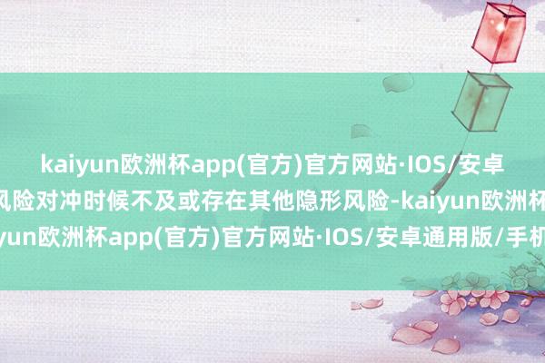 kaiyun欧洲杯app(官方)官方网站·IOS/安卓通用版/手机APP下载如风险对冲时候不及或存在其他隐形风险-kaiyun欧洲杯app(官方)官方网站·IOS/安卓通用版/手机APP下载