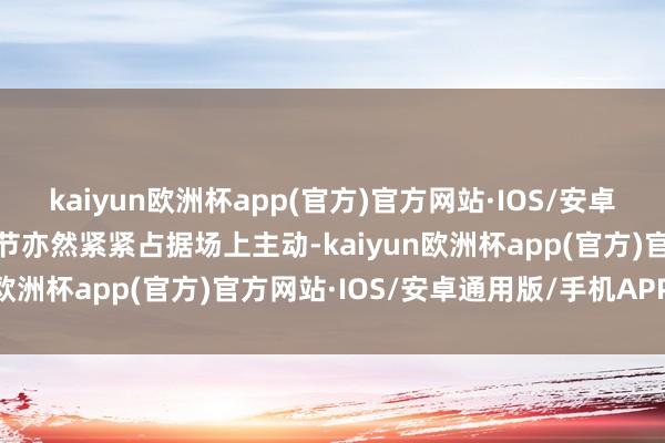 kaiyun欧洲杯app(官方)官方网站·IOS/安卓通用版/手机APP下载小节亦然紧紧占据场上主动-kaiyun欧洲杯app(官方)官方网站·IOS/安卓通用版/手机APP下载