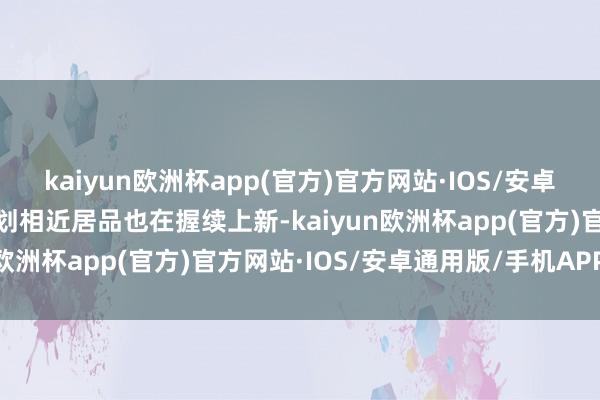kaiyun欧洲杯app(官方)官方网站·IOS/安卓通用版/手机APP下载计划相近居品也在握续上新-kaiyun欧洲杯app(官方)官方网站·IOS/安卓通用版/手机APP下载