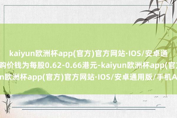 kaiyun欧洲杯app(官方)官方网站·IOS/安卓通用版/手机APP下载回购价钱为每股0.62-0.66港元-kaiyun欧洲杯app(官方)官方网站·IOS/安卓通用版/手机APP下载