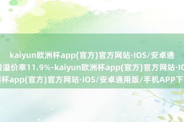 kaiyun欧洲杯app(官方)官方网站·IOS/安卓通用版/手机APP下载转股溢价率11.9%-kaiyun欧洲杯app(官方)官方网站·IOS/安卓通用版/手机APP下载