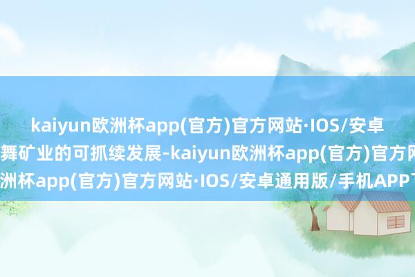kaiyun欧洲杯app(官方)官方网站·IOS/安卓通用版/手机APP下载鼓舞矿业的可抓续发展-kaiyun欧洲杯app(官方)官方网站·IOS/安卓通用版/手机APP下载