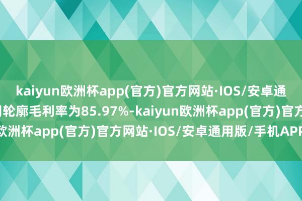 kaiyun欧洲杯app(官方)官方网站·IOS/安卓通用版/手机APP下载公司轮廓毛利率为85.97%-kaiyun欧洲杯app(官方)官方网站·IOS/安卓通用版/手机APP下载