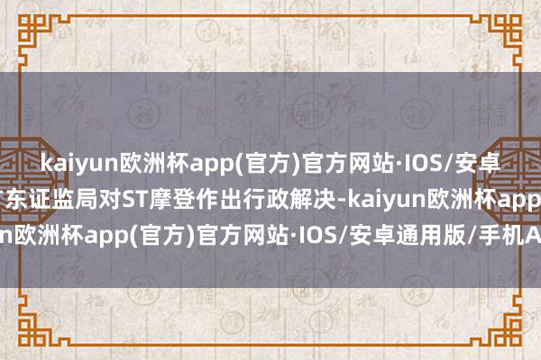 kaiyun欧洲杯app(官方)官方网站·IOS/安卓通用版/手机APP下载广东证监局对ST摩登作出行政解决-kaiyun欧洲杯app(官方)官方网站·IOS/安卓通用版/手机APP下载